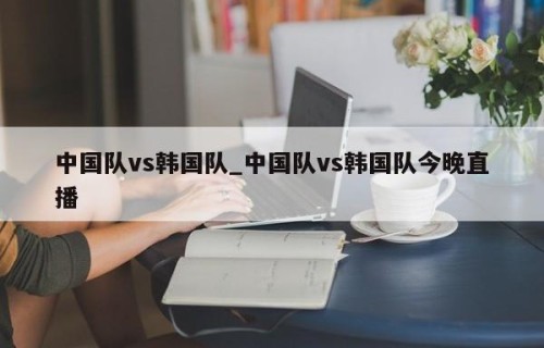 中国队vs韩国队_中国队vs韩国队今晚直播