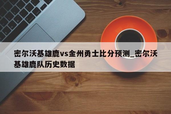 密尔沃基雄鹿vs金州勇士比分预测_密尔沃基雄鹿队历史数据