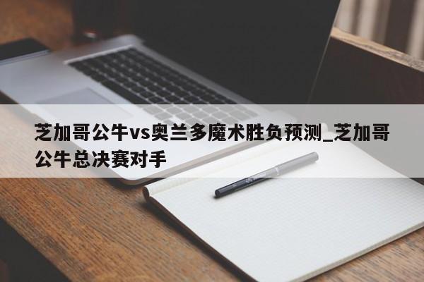 芝加哥公牛vs奥兰多魔术胜负预测_芝加哥公牛总决赛对手