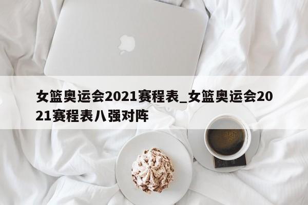 女篮奥运会2021赛程表_女篮奥运会2021赛程表八强对阵