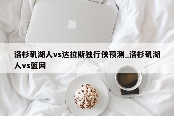 洛杉矶湖人vs达拉斯独行侠预测_洛杉矶湖人vs篮网