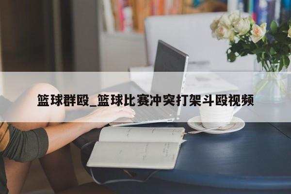 篮球群殴_篮球比赛冲突打架斗殴视频
