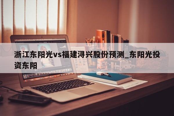 浙江东阳光vs福建浔兴股份预测_东阳光投资东阳