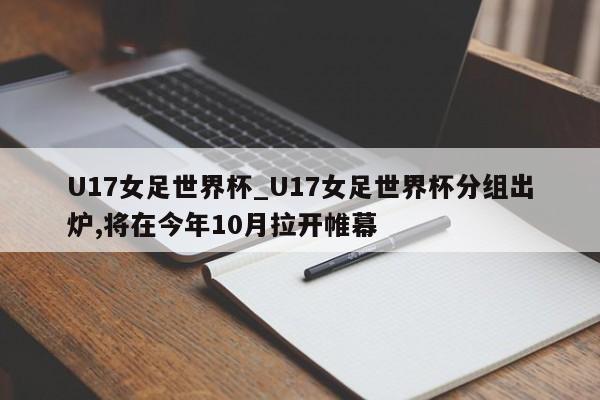 U17女足世界杯_U17女足世界杯分组出炉,将在今年10月拉开帷幕