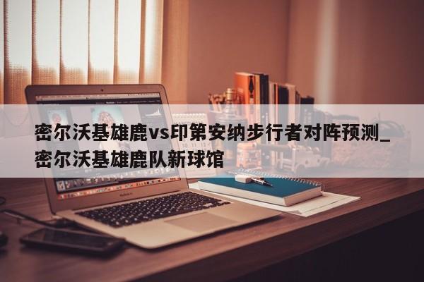 密尔沃基雄鹿vs印第安纳步行者对阵预测_密尔沃基雄鹿队新球馆