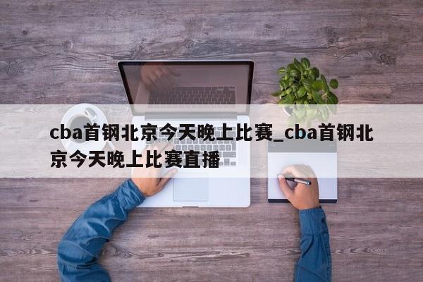 cba首钢北京今天晚上比赛_cba首钢北京今天晚上比赛直播