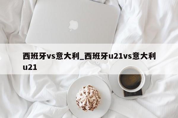西班牙vs意大利_西班牙u21vs意大利u21