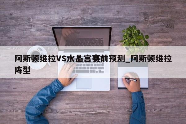 阿斯顿维拉VS水晶宫赛前预测_阿斯顿维拉阵型