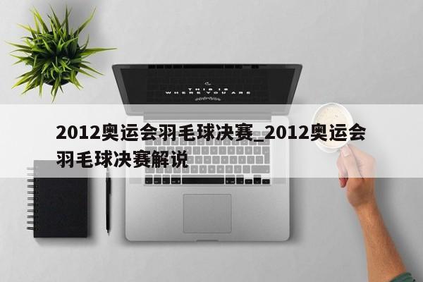 2012奥运会羽毛球决赛_2012奥运会羽毛球决赛解说