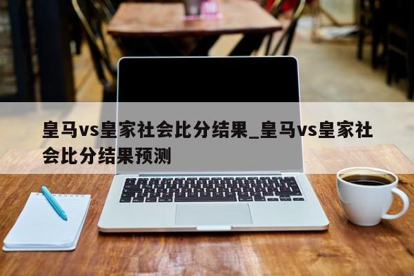 皇马vs皇家社会比分结果_皇马vs皇家社会比分结果预测