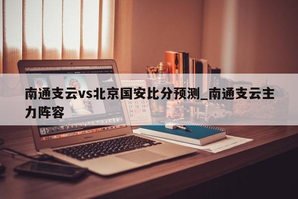 南通支云vs北京国安比分预测_南通支云主力阵容