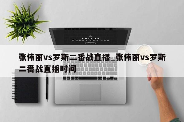 张伟丽vs罗斯二番战直播_张伟丽vs罗斯二番战直播时间