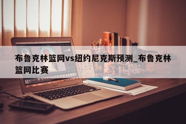 布鲁克林篮网vs纽约尼克斯预测_布鲁克林篮网比赛