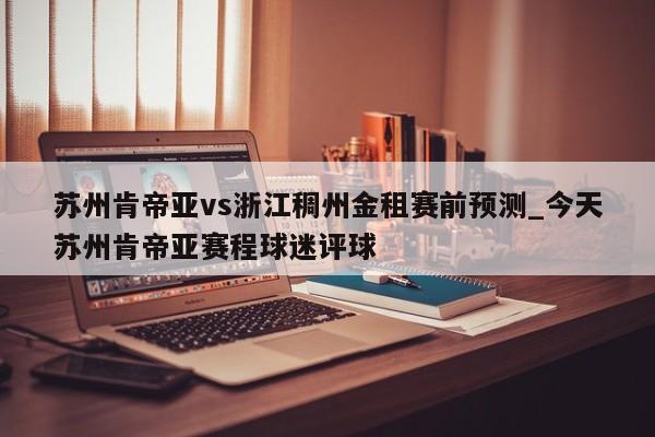 苏州肯帝亚vs浙江稠州金租赛前预测_今天苏州肯帝亚赛程球迷评球