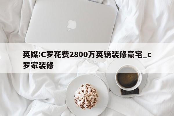 英媒:C罗花费2800万英镑装修豪宅_c罗家装修