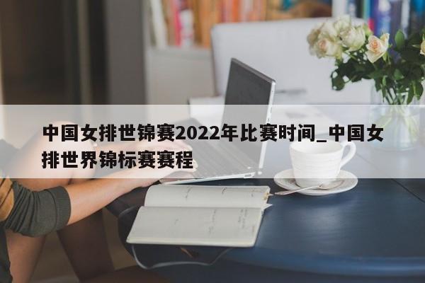 中国女排世锦赛2022年比赛时间_中国女排世界锦标赛赛程