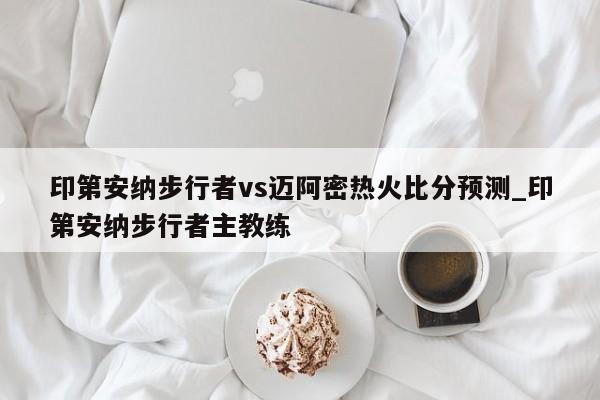 印第安纳步行者vs迈阿密热火比分预测_印第安纳步行者主教练