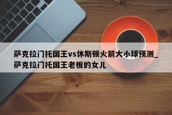 萨克拉门托国王vs休斯顿火箭大小球预测_萨克拉门托国王老板的女儿
