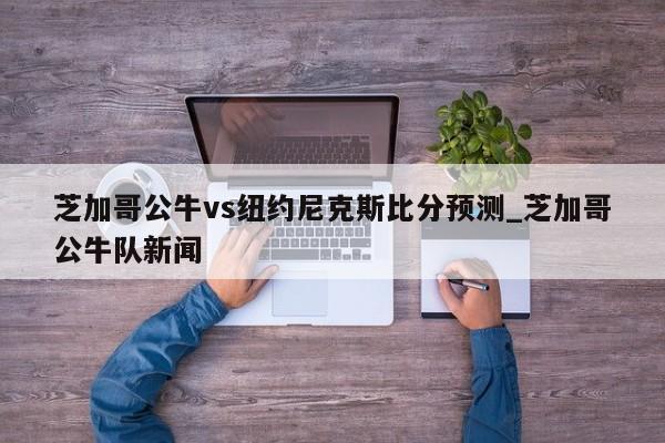 芝加哥公牛vs纽约尼克斯比分预测_芝加哥公牛队新闻