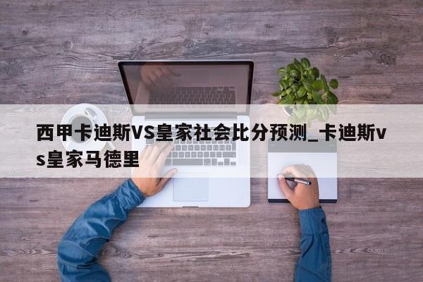 西甲卡迪斯VS皇家社会比分预测_卡迪斯vs皇家马德里