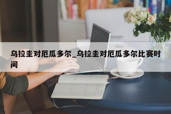 乌拉圭对厄瓜多尔_乌拉圭对厄瓜多尔比赛时间