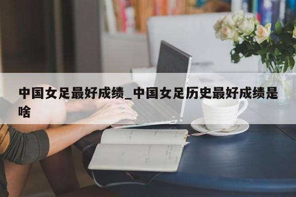 中国女足最好成绩_中国女足历史最好成绩是啥