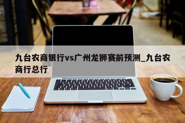 九台农商银行vs广州龙狮赛前预测_九台农商行总行
