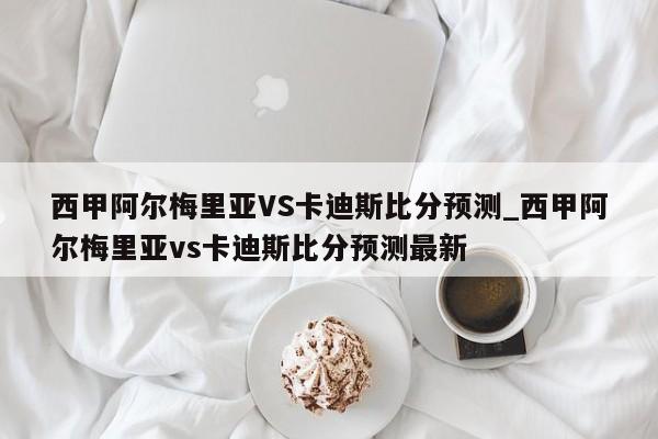 西甲阿尔梅里亚VS卡迪斯比分预测_西甲阿尔梅里亚vs卡迪斯比分预测最新