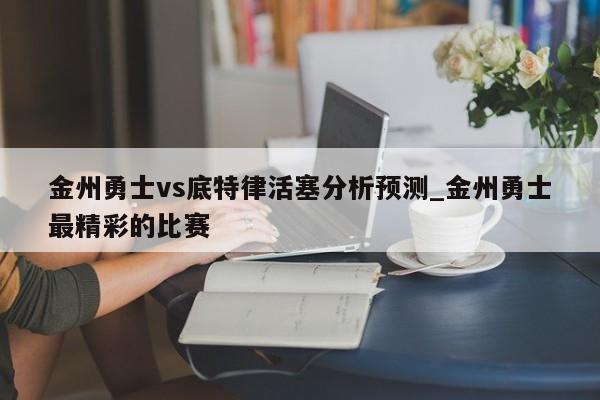 金州勇士vs底特律活塞分析预测_金州勇士最精彩的比赛