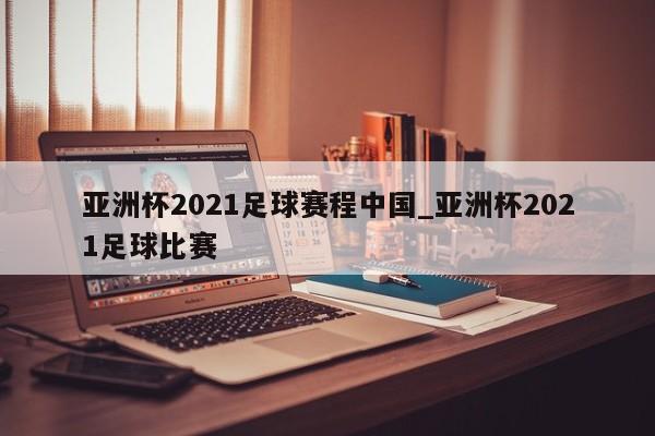 亚洲杯2021足球赛程中国_亚洲杯2021足球比赛