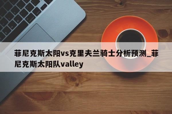 菲尼克斯太阳vs克里夫兰骑士分析预测_菲尼克斯太阳队valley