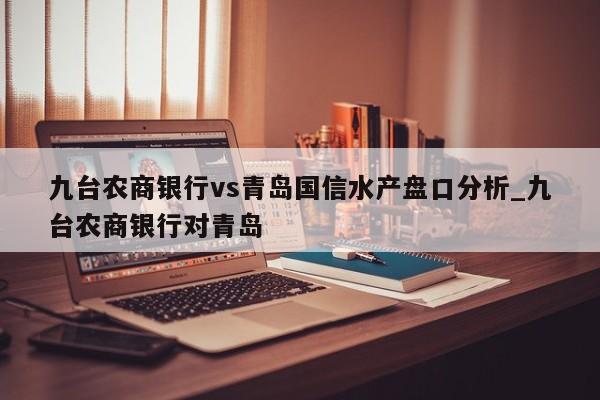 九台农商银行vs青岛国信水产盘口分析_九台农商银行对青岛