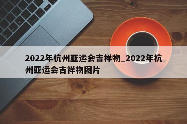 2022年杭州亚运会吉祥物_2022年杭州亚运会吉祥物图片