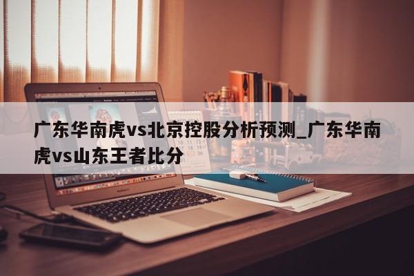 广东华南虎vs北京控股分析预测_广东华南虎vs山东王者比分