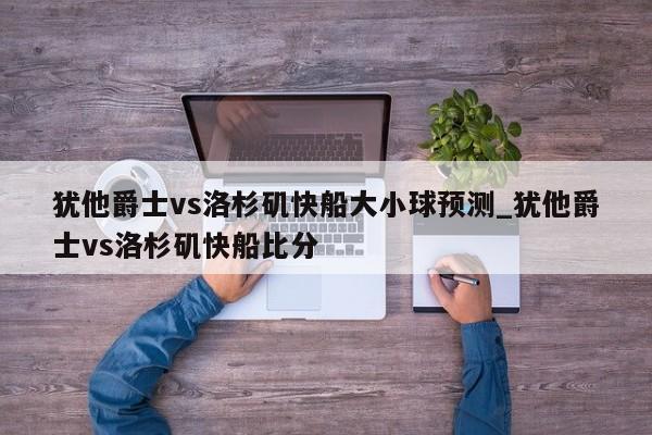 犹他爵士vs洛杉矶快船大小球预测_犹他爵士vs洛杉矶快船比分