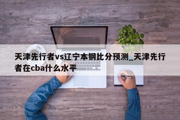 天津先行者vs辽宁本钢比分预测_天津先行者在cba什么水平
