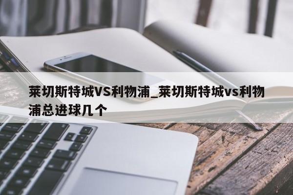 莱切斯特城VS利物浦_莱切斯特城vs利物浦总进球几个