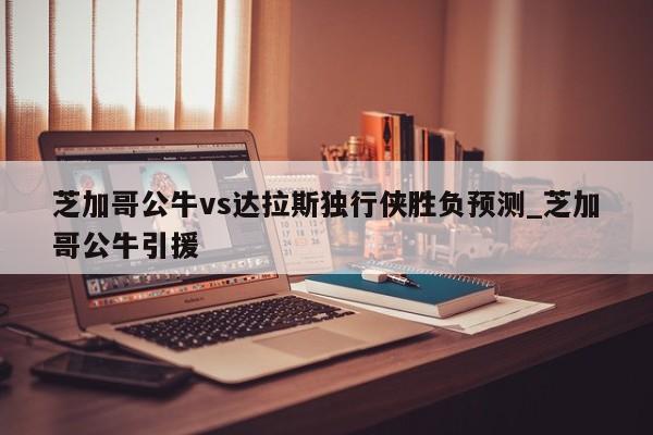 芝加哥公牛vs达拉斯独行侠胜负预测_芝加哥公牛引援