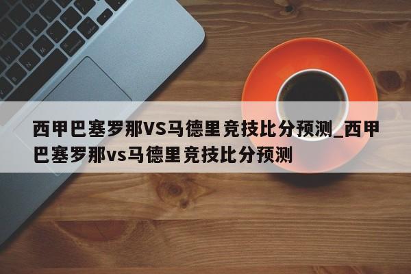 西甲巴塞罗那VS马德里竞技比分预测_西甲巴塞罗那vs马德里竞技比分预测