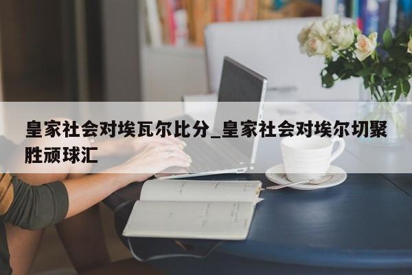 皇家社会对埃瓦尔比分_皇家社会对埃尔切聚胜顽球汇