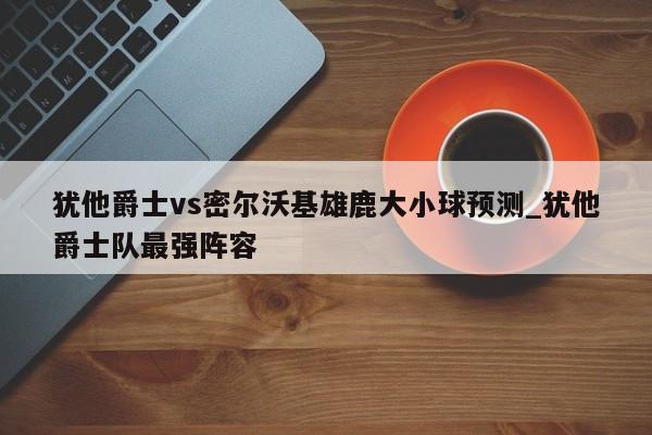 犹他爵士vs密尔沃基雄鹿大小球预测_犹他爵士队最强阵容