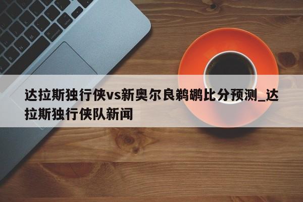达拉斯独行侠vs新奥尔良鹈鹕比分预测_达拉斯独行侠队新闻
