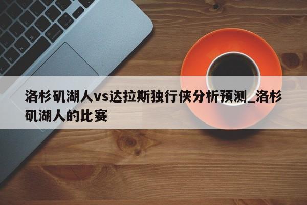洛杉矶湖人vs达拉斯独行侠分析预测_洛杉矶湖人的比赛