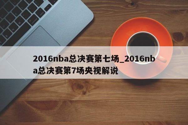 2016nba总决赛第七场_2016nba总决赛第7场央视解说