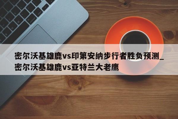 密尔沃基雄鹿vs印第安纳步行者胜负预测_密尔沃基雄鹿vs亚特兰大老鹰