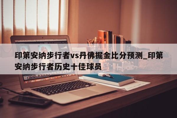 印第安纳步行者vs丹佛掘金比分预测_印第安纳步行者历史十佳球员