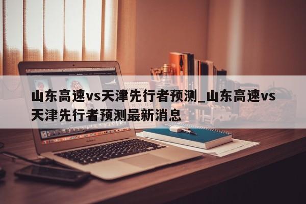 山东高速vs天津先行者预测_山东高速vs天津先行者预测最新消息