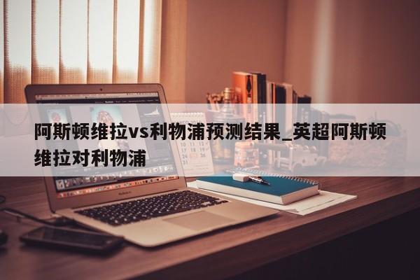 阿斯顿维拉vs利物浦预测结果_英超阿斯顿维拉对利物浦