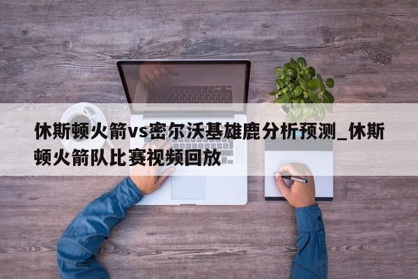 休斯顿火箭vs密尔沃基雄鹿分析预测_休斯顿火箭队比赛视频回放