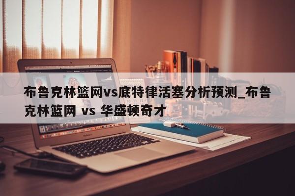 布鲁克林篮网vs底特律活塞分析预测_布鲁克林篮网 vs 华盛顿奇才